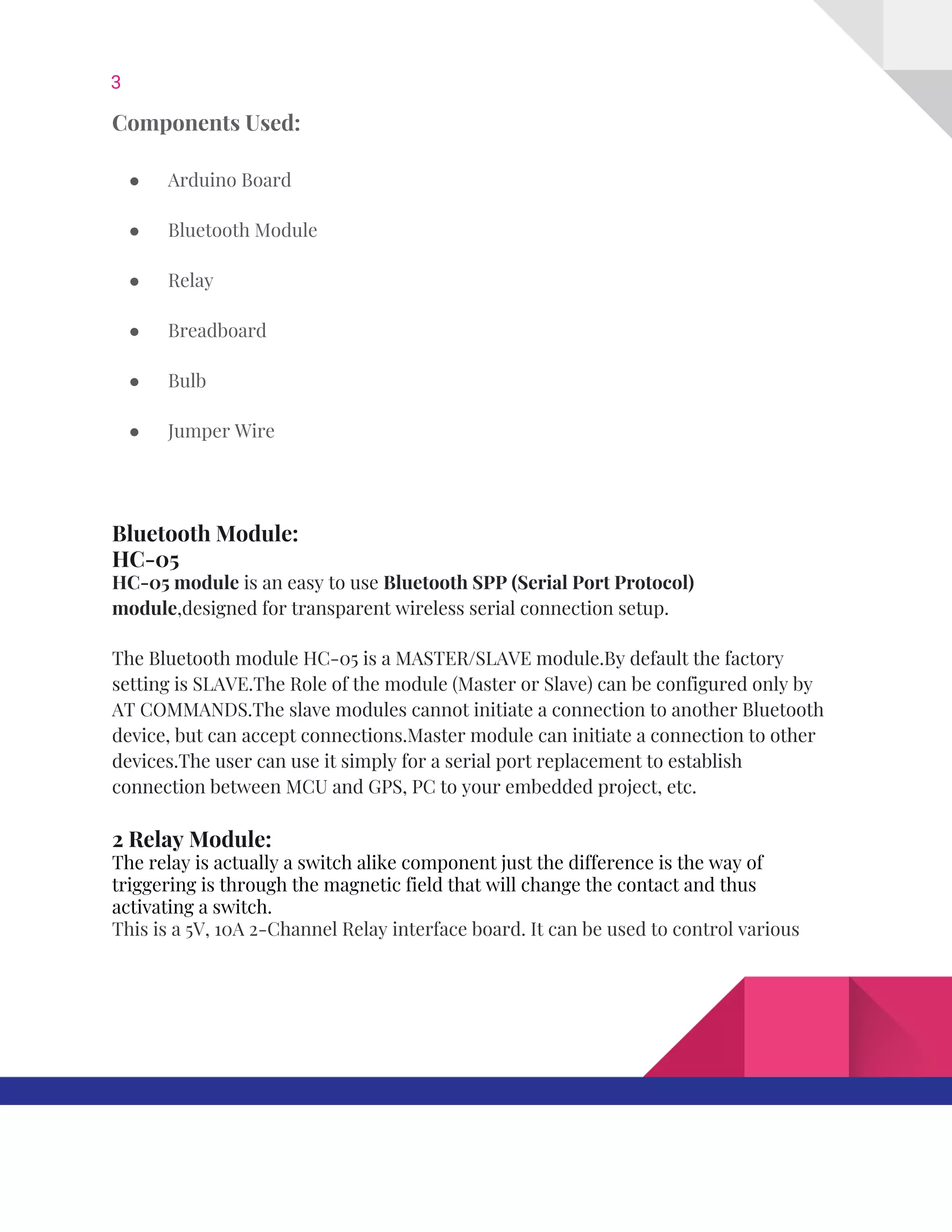 3  
Components​ ​Used: 
● Arduino​ ​Board 
● Bluetooth​ ​Module 
● Relay 
● Breadboard 
● Bulb 
● Jumper​ ​Wire 
 
Bluetooth​ ​Module: 
HC-05 
HC‐05​ ​module​​ ​is​ ​an​ ​easy​ ​to​ ​use​ ​​Bluetooth​ ​SPP​ ​(Serial​ ​Port​ ​Protocol) 
module​,designed​ ​for​ ​transparent​ ​wireless​ ​serial​ ​connection​ ​setup. 
The​ ​Bluetooth​ ​module​ ​HC-05​ ​is​ ​a​ ​MASTER/SLAVE​ ​module.By​ ​default​ ​the​ ​factory 
setting​ ​is​ ​SLAVE.The​ ​Role​ ​of​ ​the​ ​module​ ​(Master​ ​or​ ​Slave)​ ​can​ ​be​ ​configured​ ​only​ ​by 
AT​ ​COMMANDS.The​ ​slave​ ​modules​ ​cannot​ ​initiate​ ​a​ ​connection​ ​to​ ​another​ ​Bluetooth 
device,​ ​but​ ​can​ ​accept​ ​connections.Master​ ​module​ ​can​ ​initiate​ ​a​ ​connection​ ​to​ ​other 
devices.The​ ​user​ ​can​ ​use​ ​it​ ​simply​ ​for​ ​a​ ​serial​ ​port​ ​replacement​ ​to​ ​establish 
connection​ ​between​ ​MCU​ ​and​ ​GPS,​ ​PC​ ​to​ ​your​ ​embedded​ ​project,​ ​etc. 
2​ ​Relay​ ​Module: 
The​ ​relay​ ​is​ ​actually​ ​a​ ​switch​ ​alike​ ​component​ ​just​ ​the​ ​difference​ ​is​ ​the​ ​way​ ​of 
triggering​ ​is​ ​through​ ​the​ ​magnetic​ ​field​ ​that​ ​will​ ​change​ ​the​ ​contact​ ​and​ ​thus 
activating​ ​a​ ​switch. 
This​ ​is​ ​a​ ​5V,​ ​10A​ ​2-Channel​ ​Relay​ ​interface​ ​board.​ ​It​ ​can​ ​be​ ​used​ ​to​ ​control​ ​various 
   
 
 
 