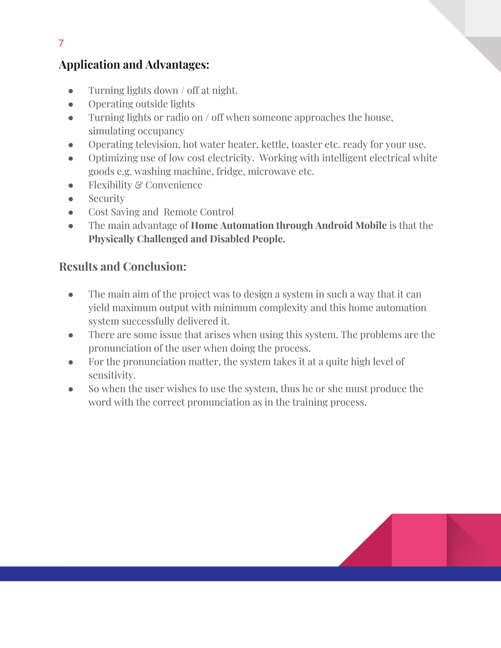 7  
Application​ ​and​ ​Advantages: 
 
● Turning​ ​lights​ ​down​ ​/​ ​off​ ​at​ ​night.   
● Operating​ ​outside​ ​lights   
● Turning​ ​lights​ ​or​ ​radio​ ​on​ ​/​ ​off​ ​when​ ​someone​ ​approaches​ ​the​ ​house, 
simulating​ ​occupancy   
● Operating​ ​television,​ ​hot​ ​water​ ​heater,​ ​kettle,​ ​toaster​ ​etc.​ ​ready​ ​for​ ​your​ ​use.   
● Optimizing​ ​use​ ​of​ ​low​ ​cost​ ​electricity.​ ​​ ​Working​ ​with​ ​intelligent​ ​electrical​ ​white 
goods​ ​e.g.​ ​washing​ ​machine,​ ​fridge,​ ​microwave​ ​etc. 
● Flexibility​ ​&​ ​Convenience  
● Security  
● Cost​ ​Saving​ ​and​ ​​ ​Remote​ ​Control 
● The​ ​main​ ​advantage​ ​of​ ​​Home​ ​Automation​ ​through​ ​Android​ ​Mobile​​ ​is​ ​that​ ​the 
Physically​ ​Challenged​ ​and​ ​Disabled​ ​People. 
Results​ ​and​ ​Conclusion: 
● The​ ​main​ ​aim​ ​of​ ​the​ ​project​ ​was​ ​to​ ​design​ ​a​ ​system​ ​in​ ​such​ ​a​ ​way​ ​that​ ​it​ ​can 
yield​ ​maximum​ ​output​ ​with​ ​minimum​ ​complexity​ ​and​ ​this​ ​home​ ​automation 
system​ ​successfully​ ​delivered​ ​it.  
● There​ ​are​ ​some​ ​issue​ ​that​ ​arises​ ​when​ ​using​ ​this​ ​system.​ ​The​ ​problems​ ​are​ ​the 
pronunciation​ ​of​ ​the​ ​user​ ​when​ ​doing​ ​the​ ​process.  
● For​ ​the​ ​pronunciation​ ​matter,​ ​the​ ​system​ ​takes​ ​it​ ​at​ ​a​ ​quite​ ​high​ ​level​ ​of 
sensitivity.  
● So​ ​when​ ​the​ ​user​ ​wishes​ ​to​ ​use​ ​the​ ​system,​ ​thus​ ​he​ ​or​ ​she​ ​must​ ​produce​ ​the 
word​ ​with​ ​the​ ​correct​ ​pronunciation​ ​as​ ​in​ ​the​ ​training​ ​process. 
 
 
 
 
   
 
 
 