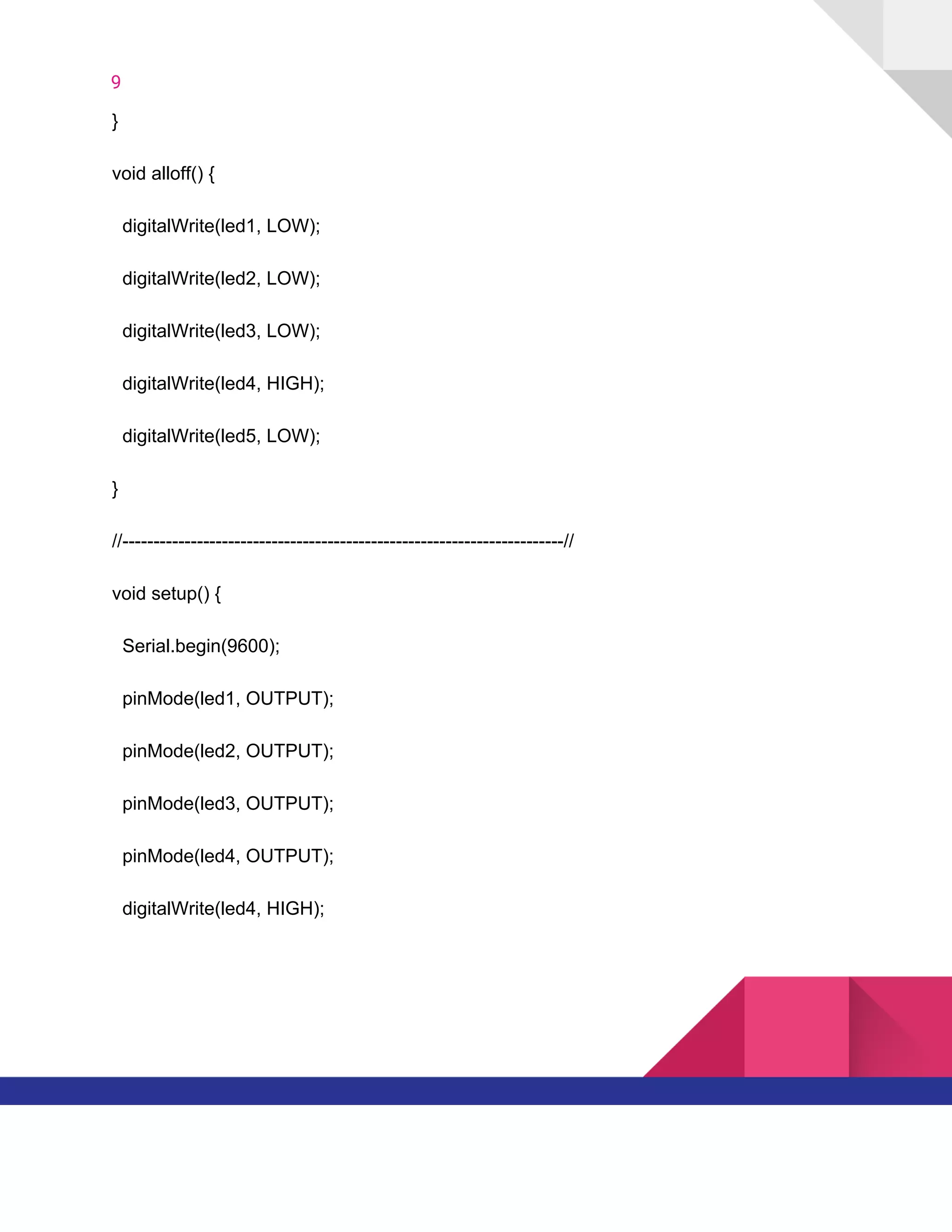 9  
}
void​ ​alloff()​ ​{
​ ​​ ​digitalWrite(led1,​ ​LOW);
​ ​​ ​digitalWrite(led2,​ ​LOW);
​ ​​ ​digitalWrite(led3,​ ​LOW);
​ ​​ ​digitalWrite(led4,​ ​HIGH);
​ ​​ ​digitalWrite(led5,​ ​LOW);
}
//-----------------------------------------------------------------------//
void​ ​setup()​ ​{
​ ​​ ​Serial.begin(9600);
​ ​​ ​pinMode(led1,​ ​OUTPUT);
​ ​​ ​pinMode(led2,​ ​OUTPUT);
​ ​​ ​pinMode(led3,​ ​OUTPUT);
​ ​​ ​pinMode(led4,​ ​OUTPUT);
​ ​​ ​digitalWrite(led4,​ ​HIGH);
   
 
 
 