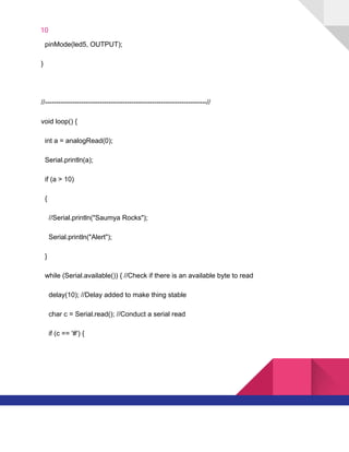 10  
​ ​​ ​pinMode(led5,​ ​OUTPUT);
}
//-----------------------------------------------------------------------//
void​ ​loop()​ ​{
​ ​​ ​int​ ​a​ ​=​ ​analogRead(0);
​ ​​ ​Serial.println(a);
​ ​​ ​if​ ​(a​ ​>​ ​10)
​ ​​ ​{
​ ​​ ​​ ​​ ​//Serial.println("Saumya​ ​Rocks");
​ ​​ ​​ ​​ ​Serial.println("Alert");
​ ​​ ​}
​ ​​ ​while​ ​(Serial.available())​ ​{​ ​//Check​ ​if​ ​there​ ​is​ ​an​ ​available​ ​byte​ ​to​ ​read
​ ​​ ​​ ​​ ​delay(10);​ ​//Delay​ ​added​ ​to​ ​make​ ​thing​ ​stable
​ ​​ ​​ ​​ ​char​ ​c​ ​=​ ​Serial.read();​ ​//Conduct​ ​a​ ​serial​ ​read
​ ​​ ​​ ​​ ​if​ ​(c​ ​==​ ​'#')​ ​{
   
 
 
 