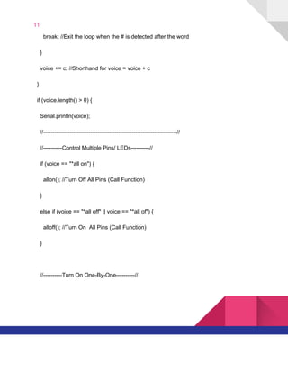 11  
​ ​​ ​​ ​​ ​​ ​​ ​break;​ ​//Exit​ ​the​ ​loop​ ​when​ ​the​ ​#​ ​is​ ​detected​ ​after​ ​the​ ​word
​ ​​ ​​ ​​ ​}
​ ​​ ​​ ​​ ​voice​ ​+=​ ​c;​ ​//Shorthand​ ​for​ ​voice​ ​=​ ​voice​ ​+​ ​c
​ ​​ ​}
​ ​​ ​if​ ​(voice.length()​ ​>​ ​0)​ ​{
​ ​​ ​​ ​​ ​Serial.println(voice);
​ ​​ ​​ ​​ ​//-----------------------------------------------------------------------//
​ ​​ ​​ ​​ ​//----------Control​ ​Multiple​ ​Pins/​ ​LEDs----------//
​ ​​ ​​ ​​ ​if​ ​(voice​ ​==​ ​"*all​ ​on")​ ​{
​ ​​ ​​ ​​ ​​ ​​ ​allon();​ ​//Turn​ ​Off​ ​All​ ​Pins​ ​(Call​ ​Function)
​ ​​ ​​ ​​ ​}
​ ​​ ​​ ​​ ​else​ ​if​ ​(voice​ ​==​ ​"*all​ ​off"​ ​||​ ​voice​ ​==​ ​"*all​ ​of")​ ​{
​ ​​ ​​ ​​ ​​ ​​ ​alloff();​ ​//Turn​ ​On​ ​​ ​All​ ​Pins​ ​(Call​ ​Function)
​ ​​ ​​ ​​ ​}
​ ​​ ​​ ​​ ​//----------Turn​ ​On​ ​One-By-One----------//
   
 
 
 