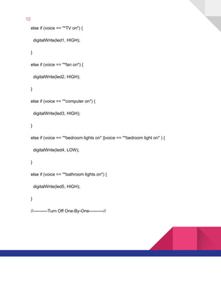 12  
​ ​​ ​​ ​​ ​else​ ​if​ ​(voice​ ​==​ ​"*TV​ ​on")​ ​{
​ ​​ ​​ ​​ ​​ ​​ ​digitalWrite(led1,​ ​HIGH);
​ ​​ ​​ ​​ ​}
​ ​​ ​​ ​​ ​else​ ​if​ ​(voice​ ​==​ ​"*fan​ ​on")​ ​{
​ ​​ ​​ ​​ ​​ ​​ ​digitalWrite(led2,​ ​HIGH);
​ ​​ ​​ ​​ ​}
​ ​​ ​​ ​​ ​else​ ​if​ ​(voice​ ​==​ ​"*computer​ ​on")​ ​{
​ ​​ ​​ ​​ ​​ ​​ ​digitalWrite(led3,​ ​HIGH);
​ ​​ ​​ ​​ ​}
​ ​​ ​​ ​​ ​else​ ​if​ ​(voice​ ​==​ ​"*bedroom​ ​lights​ ​on"​ ​||voice​ ​==​ ​"*bedroom​ ​light​ ​on"​ ​)​ ​{
​ ​​ ​​ ​​ ​​ ​​ ​digitalWrite(led4,​ ​LOW);
​ ​​ ​​ ​​ ​}
​ ​​ ​​ ​​ ​else​ ​if​ ​(voice​ ​==​ ​"*bathroom​ ​lights​ ​on")​ ​{
​ ​​ ​​ ​​ ​​ ​​ ​digitalWrite(led5,​ ​HIGH);
​ ​​ ​​ ​​ ​}
​ ​​ ​​ ​​ ​//----------Turn​ ​Off​ ​One-By-One----------//
   
 
 
 