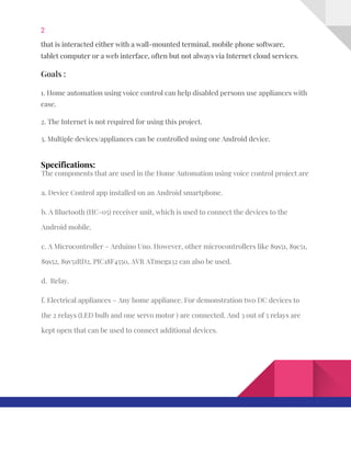 2  
that​ ​is​ ​interacted​ ​either​ ​with​ ​a​ ​wall-mounted​ ​terminal,​ ​mobile​ ​phone​ ​software, 
tablet​ ​computer​ ​or​ ​a​ ​web​ ​interface,​ ​often​ ​but​ ​not​ ​always​ ​via​ ​Internet​ ​cloud​ ​services. 
Goals​ ​: 
1.​ ​Home​ ​automation​ ​using​ ​voice​ ​control​ ​can​ ​help​ ​disabled​ ​persons​ ​use​ ​appliances​ ​with 
ease. 
2.​ ​The​ ​Internet​ ​is​ ​not​ ​required​ ​for​ ​using​ ​this​ ​project. 
3.​ ​Multiple​ ​devices/appliances​ ​can​ ​be​ ​controlled​ ​using​ ​one​ ​Android​ ​device. 
Specifications: 
The​ ​components​ ​that​ ​are​ ​used​ ​in​ ​the​ ​Home​ ​Automation​ ​using​ ​voice​ ​control​ ​project​ ​are 
a.​ ​Device​ ​Control​ ​app​ ​installed​ ​on​ ​an​ ​Android​ ​smartphone. 
b.​ ​A​ ​Bluetooth​ ​(HC-05)​ ​receiver​ ​unit,​ ​which​ ​is​ ​used​ ​to​ ​connect​ ​the​ ​devices​ ​to​ ​the 
Android​ ​mobile. 
c.​ ​A​ ​Microcontroller​ ​–​ ​Arduino​ ​Uno.​ ​However,​ ​other​ ​microcontrollers​ ​like​ ​89s51,​ ​89c51, 
89s52,​ ​89v51RD2,​ ​PIC18F4550,​ ​AVR​ ​ATmega32​ ​can​ ​also​ ​be​ ​used. 
d.​ ​​ ​Relay. 
f.​ ​Electrical​ ​appliances​ ​–​ ​Any​ ​home​ ​appliance.​ ​For​ ​demonstration​ ​two​ ​DC​ ​devices​ ​to 
the​ ​2​ ​relays​ ​(LED​ ​bulb​ ​and​ ​one​ ​servo​ ​motor​ ​)​ ​are​ ​connected.​ ​And​ ​3​ ​out​ ​of​ ​5​ ​relays​ ​are 
kept​ ​open​ ​that​ ​can​ ​be​ ​used​ ​to​ ​connect​ ​additional​ ​devices. 
   
 
 
 