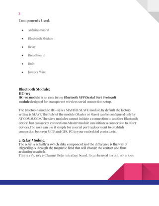 3  
Components​ ​Used: 
● Arduino​ ​Board 
● Bluetooth​ ​Module 
● Relay 
● Breadboard 
● Bulb 
● Jumper​ ​Wire 
 
Bluetooth​ ​Module: 
HC-05 
HC‐05​ ​module​​ ​is​ ​an​ ​easy​ ​to​ ​use​ ​​Bluetooth​ ​SPP​ ​(Serial​ ​Port​ ​Protocol) 
module​,designed​ ​for​ ​transparent​ ​wireless​ ​serial​ ​connection​ ​setup. 
The​ ​Bluetooth​ ​module​ ​HC-05​ ​is​ ​a​ ​MASTER/SLAVE​ ​module.By​ ​default​ ​the​ ​factory 
setting​ ​is​ ​SLAVE.The​ ​Role​ ​of​ ​the​ ​module​ ​(Master​ ​or​ ​Slave)​ ​can​ ​be​ ​configured​ ​only​ ​by 
AT​ ​COMMANDS.The​ ​slave​ ​modules​ ​cannot​ ​initiate​ ​a​ ​connection​ ​to​ ​another​ ​Bluetooth 
device,​ ​but​ ​can​ ​accept​ ​connections.Master​ ​module​ ​can​ ​initiate​ ​a​ ​connection​ ​to​ ​other 
devices.The​ ​user​ ​can​ ​use​ ​it​ ​simply​ ​for​ ​a​ ​serial​ ​port​ ​replacement​ ​to​ ​establish 
connection​ ​between​ ​MCU​ ​and​ ​GPS,​ ​PC​ ​to​ ​your​ ​embedded​ ​project,​ ​etc. 
2​ ​Relay​ ​Module: 
The​ ​relay​ ​is​ ​actually​ ​a​ ​switch​ ​alike​ ​component​ ​just​ ​the​ ​difference​ ​is​ ​the​ ​way​ ​of 
triggering​ ​is​ ​through​ ​the​ ​magnetic​ ​field​ ​that​ ​will​ ​change​ ​the​ ​contact​ ​and​ ​thus 
activating​ ​a​ ​switch. 
This​ ​is​ ​a​ ​5V,​ ​10A​ ​2-Channel​ ​Relay​ ​interface​ ​board.​ ​It​ ​can​ ​be​ ​used​ ​to​ ​control​ ​various 
   
 
 
 