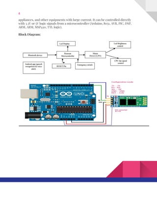 4  
appliances,​ ​and​ ​other​ ​equipments​ ​with​ ​large​ ​current.​ ​It​ ​can​ ​be​ ​controlled​ ​directly 
with​ ​3.3V​ ​or​ ​5V​ ​logic​ ​signals​ ​from​ ​a​ ​microcontroller​ ​(Arduino,​ ​8051,​ ​AVR,​ ​PIC,​ ​DSP, 
ARM,​ ​ARM,​ ​MSP430,​ ​TTL​ ​logic). 
 
Block​ ​Diagram: 
 
 
 
   
 
 
 