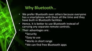 Why Bluetooth…
• We prefer Bluetooth over others because everyone
has a smartphone with them all the time and they
have built-in Bluetooth facilities
• Hence, it is better to use Bluetooth instead of
carrying any separate remote controls.
• Their advantages are:
*Security
*Easy to use
*Works in short range
*We can find free Bluetooth apps
 