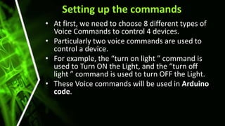 Setting up the commands
• At first, we need to choose 8 different types of
Voice Commands to control 4 devices.
• Particularly two voice commands are used to
control a device.
• For example, the “turn on light ” command is
used to Turn ON the Light, and the “turn off
light ” command is used to turn OFF the Light.
• These Voice commands will be used in Arduino
code.
 