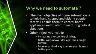 Why we need to automate ?
• The main objective of home automation is
to help handicapped and elderly people
that will enable them to control home
appliances and to alert them during critical
situations.
• Other objectives include
• Increasing the comfort of living,
• Better control over devices from a single
control
• More organised way to make your home a
better place.
 