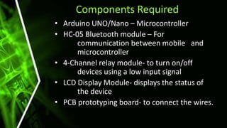 Components Required
• Arduino UNO/Nano – Microcontroller
• HC-05 Bluetooth module – For
communication between mobile and
microcontroller
• 4-Channel relay module- to turn on/off
devices using a low input signal
• LCD Display Module- displays the status of
the device
• PCB prototyping board- to connect the wires.
 