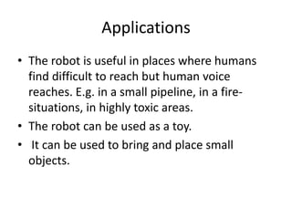 Applications
• The robot is useful in places where humans
find difficult to reach but human voice
reaches. E.g. in a small pipeline, in a fire-
situations, in highly toxic areas.
• The robot can be used as a toy.
• It can be used to bring and place small
objects.
 