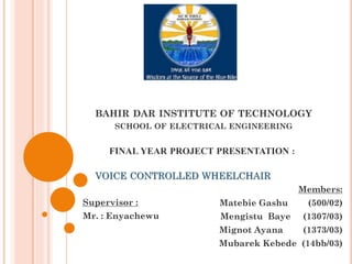 BAHIR DAR INSTITUTE OF TECHNOLOGY
SCHOOL OF ELECTRICAL ENGINEERING
FINAL YEAR PROJECT PRESENTATION :
VOICE CONTROLLED WHEELCHAIR
Members:
Matebie Gashu (500/02)
Mengistu Baye (1307/03)
Mignot Ayana (1373/03)
Mubarek Kebede (14bb/03)
Supervisor :
Mr. : Enyachewu
 