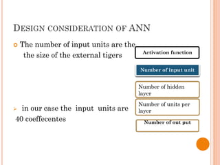DESIGN CONSIDERATION OF ANN
 The number of input units are the
the size of the external tigers
 in our case the input units are
40 coeffecentes
Activation function
Number of input unit
Number of hidden
layer
Number of units per
layer
Number of out put
 