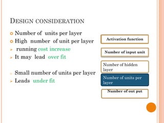 DESIGN CONSIDERATION
 Number of units per layer
 High number of unit per layer
 running cost increase
 It may lead over fit
o Small number of units per layer
 Leads under fit
Activation function
Number of input unit
Number of hidden
layer
Number of units per
layer
Number of out put
 