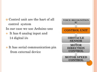  Control unit are the hart of all
control system
In our case we use Arduino uno
 It has 6 analog input and
14 digital i/o
 It has serial communication pin
from external device
VOICE RECOGNITION
IC
CONTROL UNIT
OBSTACLE
SENSOR
MOTOR
DIRECTION
CONTROL
MOTOR SPEED
CONTROL
 