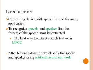 INTRODUCTION
 Controlling device with speech is used for many
application
 To recognize speech and speaker first the
feature of the speech must be extracted
 the best way to extract speech feature is
MFCC
o After feature extraction we classify the speech
and speaker using artificial neural net work
 