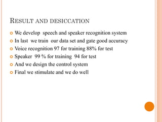 RESULT AND DESICCATION
 We develop speech and speaker recognition system
 In last we train our data set and gate good accuracy
 Voice recognition 97 for training 88% for test
 Speaker 99 % for training 94 for test
 And we design the control system
 Final we stimulate and we do well
 