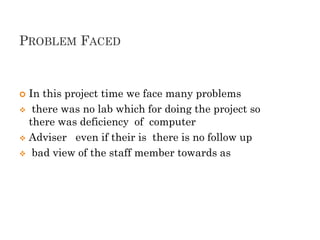 PROBLEM FACED
 In this project time we face many problems
 there was no lab which for doing the project so
there was deficiency of computer
 Adviser even if their is there is no follow up
 bad view of the staff member towards as
 