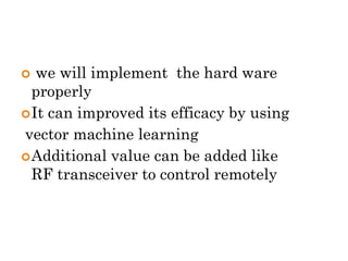  we will implement the hard ware
properly
It can improved its efficacy by using
vector machine learning
Additional value can be added like
RF transceiver to control remotely
 