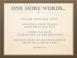 ONE MORE WORDS... 
“인간의 삶을 결정하는 열쇠는 생각이다. 
아무리 완강하고 반항적인 사람이라도 자신만의 방향키를 따르는 셈이다. 
그 방향키는 바로 생각이며, 그 생각에 따라 인간의 모든 경험과 현실이 좌우된다. 
기존의 생각을 압도할 수 있는 새로운 생각을 보여줘야만 그를 다른 사람으로 변화시킬 수 있다.” 
- Ralph Waldo Emerson 
 