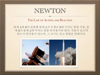NEWTON 
The Law of Action and Reaction 
물체 A와 B가 있을때 물체 A가 주체로 B에 미치는 힘을 작용, 물 
체 B가 물체 A에 미치는 힘을 반작용이라 한다. 작용이 있으면 반드시 반작용이 있으며, 그 크기는 같고 방향은 반대이다. 
 