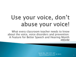 What every classroom teacher needs to know
about the voice, voice disorders and prevention:
A Feature for Better Speech and Hearing Month
#BSHM
Sarah Wu, MA CCC-SLP
SpeechIsBeautiful.com 1
@ 2015
 