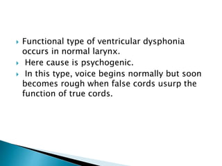  Functional type of ventricular dysphonia
occurs in normal larynx.
 Here cause is psychogenic.
 In this type, voice begins normally but soon
becomes rough when false cords usurp the
function of true cords.
 