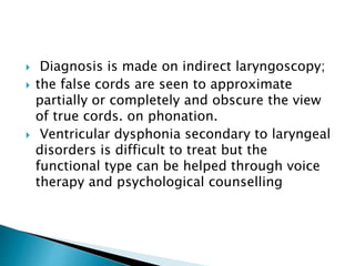  Diagnosis is made on indirect laryngoscopy;
 the false cords are seen to approximate
partially or completely and obscure the view
of true cords. on phonation.
 Ventricular dysphonia secondary to laryngeal
disorders is difficult to treat but the
functional type can be helped through voice
therapy and psychological counselling
 