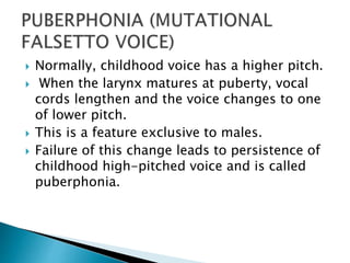  Normally, childhood voice has a higher pitch.
 When the larynx matures at puberty, vocal
cords lengthen and the voice changes to one
of lower pitch.
 This is a feature exclusive to males.
 Failure of this change leads to persistence of
childhood high-pitched voice and is called
puberphonia.
 