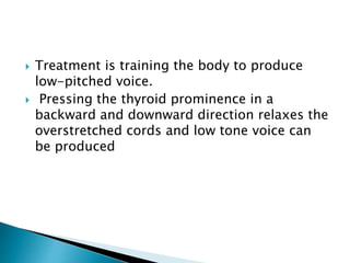  Treatment is training the body to produce
low-pitched voice.
 Pressing the thyroid prominence in a
backward and downward direction relaxes the
overstretched cords and low tone voice can
be produced
 