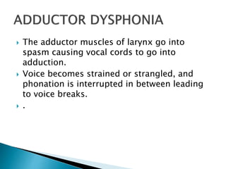  The adductor muscles of larynx go into
spasm causing vocal cords to go into
adduction.
 Voice becomes strained or strangled, and
phonation is interrupted in between leading
to voice breaks.
 .
 