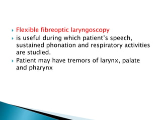  Flexible fibreoptic laryngoscopy
 is useful during which patient’s speech,
sustained phonation and respiratory activities
are studied.
 Patient may have tremors of larynx, palate
and pharynx
 