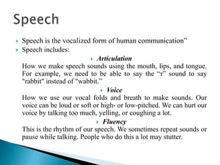  Speech is the vocalized form of human communication”
 Speech includes:
 Articulation
How we make speech sounds using the mouth, lips, and tongue.
For example, we need to be able to say the “r” sound to say
"rabbit" instead of "wabbit.”
 Voice
How we use our vocal folds and breath to make sounds. Our
voice can be loud or soft or high- or low-pitched. We can hurt our
voice by talking too much, yelling, or coughing a lot.
 Fluency
This is the rhythm of our speech. We sometimes repeat sounds or
pause while talking. People who do this a lot may stutter.
 