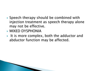  Speech therapy should be combined with
injection treatment as speech therapy alone
may not be effective.
 MIXED DYSPHONIA
 It is more complex, both the adductor and
abductor function may be affected.
 