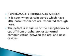  HYPERNASALITY (RHINOLALIA APERTA)
 It is seen when certain words which have
little nasal resonance are resonated through
nose.
 The defect is in failure of the nasopharynx to
cut off from oropharynx or abnormal
communication between the oral and nasal
cavities.
 