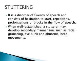  It is a disorder of fluency of speech and
consists of hesitation to start, repetitions,
prolongations or blocks in the flow of speech.
 When well-established, a stutterer may
develop secondary mannerisms such as facial
grimacing, eye blink and abnormal head
movements.
 