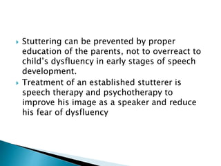  Stuttering can be prevented by proper
education of the parents, not to overreact to
child’s dysfluency in early stages of speech
development.
 Treatment of an established stutterer is
speech therapy and psychotherapy to
improve his image as a speaker and reduce
his fear of dysfluency
 