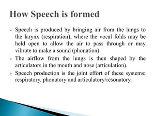  Speech is produced by bringing air from the lungs to
the larynx (respiration), where the vocal folds may be
held open to allow the air to pass through or may
vibrate to make a sound (phonation).
 The airflow from the lungs is then shaped by the
articulators in the mouth and nose (articulation).
 Speech production is the joint effort of these systems;
respiratory, phonatory and articulatory/resonatory.
 