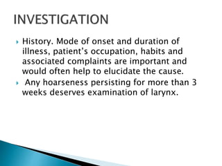  History. Mode of onset and duration of
illness, patient’s occupation, habits and
associated complaints are important and
would often help to elucidate the cause.
 Any hoarseness persisting for more than 3
weeks deserves examination of larynx.
 