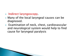  Indirect laryngoscopy.
 Many of the local laryngeal causes can be
diagnosed.
 Examination of neck, chest, cardiovascular
and neurological system would help to find
cause for laryngeal paralysis
 