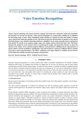 ISSN 2350-1022
International Journal of Recent Research in Mathematics Computer Science and Information Technology
Vol. 3, Issue 1, pp: (82-89), Month: April 2016 – September 2016, Available at: www.paperpublications.org
Page | 82
Paper Publications
Voice Emotion Recognition
Ankita Kirti, Nishant Anand
Abstract: Speech technology and systems in human computer interaction have witnessed a stable and remarkable
advancement over the last two decades. Today, speech technologies are commercially available for an unlimited
but interesting range of tasks. These technologies enable machines to respond correctly and reliably to human
voices, and provide useful and valuable services. This thesis presents the characteristics of emotion in voice and on
that basis propose a new method to detecting emotion in a simplified way by using a prosodic features and spectral
from speech. We classify seven emotions: happy, anger, fear, disgust, sadness and neutral inner state. This thesis
discusses the method to extract features from a recorded speech sample, and using those features, to detect the
emotion of the subject. Every emotion comprises different vocal parameters exhibiting diverse characteristics of
speech, which is used for preliminary classification. Then Mel-Frequency Cepstrum Coefficient (MFCC) method
was used to extract spectral features. The MFCC coefficients were again trained by Artificial Neural Network
(ANN) which then classifies the input in particular emotional class.
Keywords: Speech technology, MFCC, Artificial Neural Network.
1. INTRODUCTION
Automatic Emotion Recognition is a recent research topic which is primarily formulated for the Human Computer
Interaction (HCI) field. As computers have become an integral part of our lives, the need has risen for more natural
communication interface between human beings. To make HCI more natural, it would be favourable if modelled systems
have the ability to recognize emotional situations the same way as humans do. It is very easy to understand the emotions
of our known ones because we are accustomed to the habits and activities of them, but when we interact with a stranger,
our mind reads their voice and predict their emotion by matching the acoustic patterns of voice with previously
encountered voice patterns. Similarly if a robot needs to interact with the humans, they should be able to read the
emotions of people interacting with them.
1.1 Literature Survey
Recent research concentrates on developing systems that would be much more robust against variability in environment,
speaker and language.
This thesis discusses approaches to recognize the emotional user state by analyzing spoken utterances on both, the
semantic and the signal level. We classify seven emotions: happy, anger, surprise, fear, disgust, sadness and neutral inner
state.
Human Machine Interface (HMI) recognition systems incorporate the principles of corporal interaction that deduce
perfunctory characteristic extraction methods. The speech characteristics include pitch, formant, prosody and timbre. The
emotion verification task designed for such recognition systems uses a-priori information to determine whether the
outcome of a speech sample is efficiently construed in a manner in which the sentence is spoken. In practice, a-priori
information would normally be available in a real system, instinctively captured when candidate users are registered with
that system. Within such constraints, there are two further main branches to this research area; one in which the material
being spoken is fixed and the other in which the material being spoken is unrestricted. In the unrestricted case the problem
is more difficult, and accuracy may be more closely related to the amount of captured data that can be analysed than upon
the accuracy of the system employed[1].
 