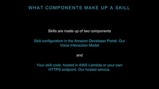 WHAT COMPONENTS MAKE UP A SKILL
Skills are made up of two components
Skill configuration in the Amazon Developer Portal. Our
Voice Interaction Model
and
Your skill code, hosted in AWS Lambda or your own
HTTPS endpoint. Our hosted service.
 