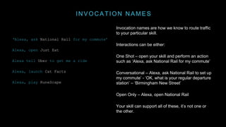 INVOCATION NAMES
Invocation names are how we know to route traffic
to your particular skill.
Interactions can be either:
One Shot – open your skill and perform an action
such as ‘Alexa, ask National Rail for my commute’
Conversational – Alexa, ask National Rail to set up
my commute’ - ‘OK, what is your regular departure
station’ – ‘Birmingham New Street’
Open Only – Alexa, open National Rail
Your skill can support all of these, it’s not one or
the other.
‘Alexa, ask National Rail for my commute’
Alexa, open Just Eat
Alexa tell Uber to get me a ride
Alexa, launch Cat Facts
Alexa, play RuneScape
 