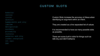 CUSTOM SLOTS
Custom Slots increase the accuracy of Alexa when
identifying an argument within an intent.
They are created as a line separated list of values
It is recommended to have as many possible slots
as possible.
There are some built in slots for things such as
GB.City and GB.FirstName
bakerloo
central
circle
district
hammersmith and city
jubilee
metropolitan
northern
piccadilly
victoria
waterloo and city
london overground
tfl rail
DLR
 