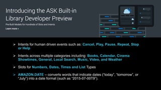  Intents for human driven events such as: Cancel, Play, Pause, Repeat, Stop
or Help
 Intents across multiple categories including: Books, Calendar, Cinema
Showtimes, General, Local Search, Music, Video, and Weather
 Slots for Numbers, Dates, Times and List Types
 AMAZON.DATE – converts words that indicate dates (“today”, “tomorrow”, or
“July”) into a date format (such as “2015-07-00T9”).
 