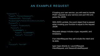 AN EXAMPLE REQUEST
If hosting your own service, you will need to handle
POST requests to your service over port 443 and
parse the JSON
With AWS Lambda, the event object that is passed
when invoking your function is equal to the request
JSON
Requests always include a type, requestId, and
timestamp
If an IntentRequest they will include the intent and
its slots
type maps directly to LaunchRequest,
IntentRequest, and SessionEndedRequest
"request": {
"type": "IntentRequest",
"requestId": "string",
"timestamp":"2016-05-13T13:19:25Z",
"intent": {
"name": "tubeinfo",
"slots": {
"LINENAME": {
"name": "LINENAME",
"value": "circle"
}
}
},
"locale": "en-GB"
}
 