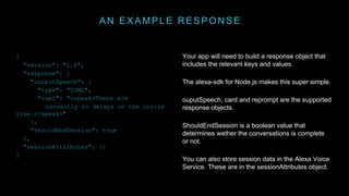 AN EXAMPLE RESPONSE
Your app will need to build a response object that
includes the relevant keys and values.
The alexa-sdk for Node.js makes this super simple.
ouputSpeech, card and reprompt are the supported
response objects.
ShouldEndSession is a boolean value that
determines wether the conversations is complete
or not.
You can also store session data in the Alexa Voice
Service. These are in the sessionAttributes object.
{
"version": "1.0",
"response": {
"outputSpeech": {
"type": "SSML",
"ssml": "<speak>There are
currently no delays on the circle
line.</speak>"
},
"shouldEndSession": true
},
"sessionAttributes": {}
}
 