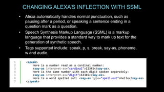CHANGING ALEXA’S INFLECTION WITH SSML
• Alexa automatically handles normal punctuation, such as
pausing after a period, or speaking a sentence ending in a
question mark as a question.
• Speech Synthesis Markup Language (SSML) is a markup
language that provides a standard way to mark up text for the
generation of synthetic speech.
• Tags supported include: speak, p, s, break, say-as, phoneme,
w and audio.
 