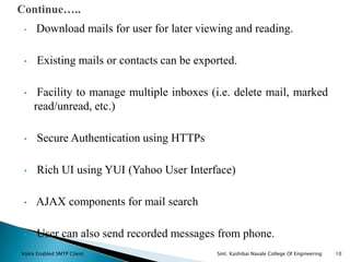 • Download mails for user for later viewing and reading.
• Existing mails or contacts can be exported.
• Facility to manage multiple inboxes (i.e. delete mail, marked
read/unread, etc.)
• Secure Authentication using HTTPs
• Rich UI using YUI (Yahoo User Interface)
• AJAX components for mail search
• User can also send recorded messages from phone.
Continue…..
Voice Enabled SMTP Client Smt. Kashibai Navale College Of Engineering 10
 
