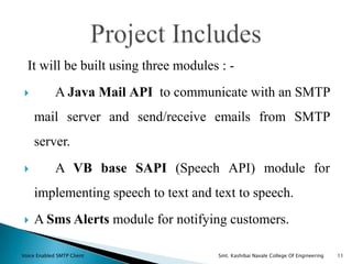 It will be built using three modules : -
 A Java Mail API to communicate with an SMTP
mail server and send/receive emails from SMTP
server.
 A VB base SAPI (Speech API) module for
implementing speech to text and text to speech.
 A Sms Alerts module for notifying customers.
Voice Enabled SMTP Client Smt. Kashibai Navale College Of Engineering 11
 