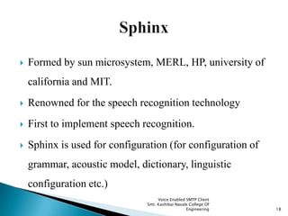  Formed by sun microsystem, MERL, HP, university of
california and MIT.
 Renowned for the speech recognition technology
 First to implement speech recognition.
 Sphinx is used for configuration (for configuration of
grammar, acoustic model, dictionary, linguistic
configuration etc.)
Voice Enabled SMTP Client
Smt. Kashibai Navale College Of
Engineering 18
 